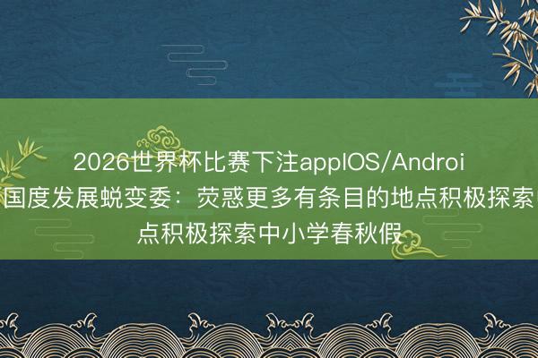 2026世界杯比赛下注appIOS/Android手机版下载 国度发展蜕变委：荧惑更多有条目的地点积极探索中小学春秋假