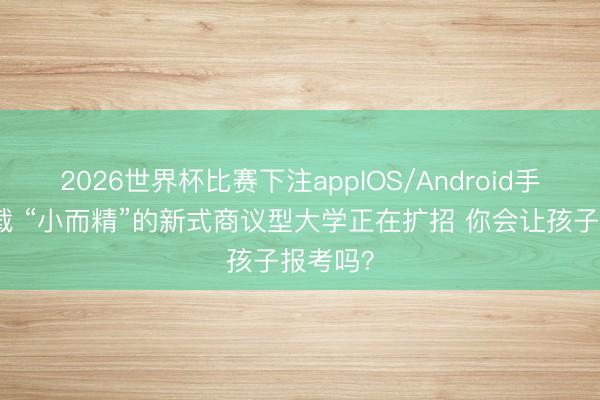 2026世界杯比赛下注appIOS/Android手机版下载 “小而精”的新式商议型大学正在扩招 你会让孩子报考吗？