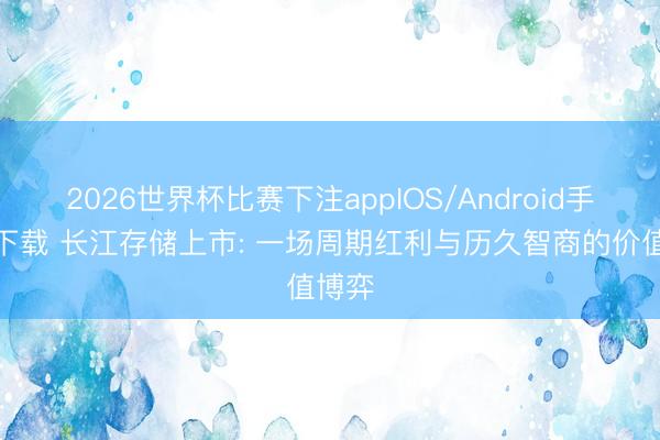 2026世界杯比赛下注appIOS/Android手机版下载 长江存储上市: 一场周期红利与历久智商的价值博弈
