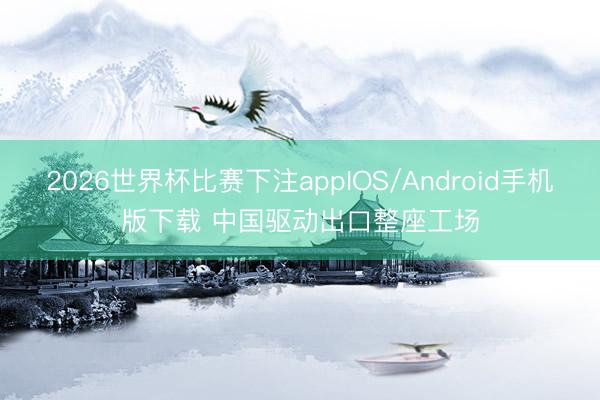 2026世界杯比赛下注appIOS/Android手机版下载 中国驱动出口整座工场