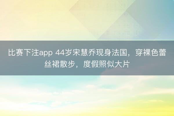 比赛下注app 44岁宋慧乔现身法国，穿裸色蕾丝裙散步，度假照似大片