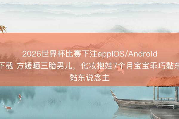 2026世界杯比赛下注appIOS/Android手机版下载 方媛晒三胎男儿，化妆抱娃7个月宝宝乖巧黏东说念主