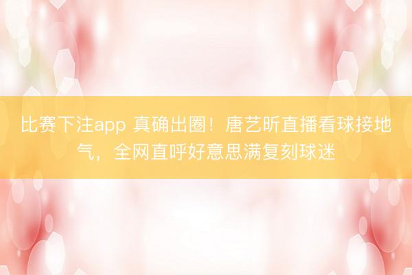 比赛下注app 真确出圈！唐艺昕直播看球接地气，全网直呼好意思满复刻球迷