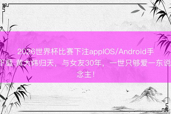 2026世界杯比赛下注appIOS/Android手机版下载 黄大炜归天，与女友30年，一世只够爱一东说念主！