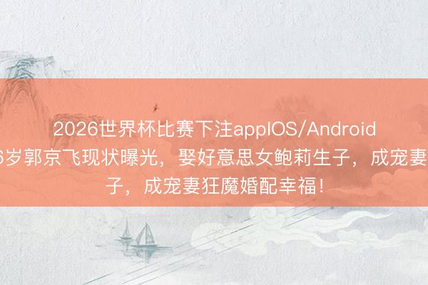 2026世界杯比赛下注appIOS/Android手机版下载 46岁郭京飞现状曝光，娶好意思女鲍莉生子，成宠妻狂魔婚配幸福！