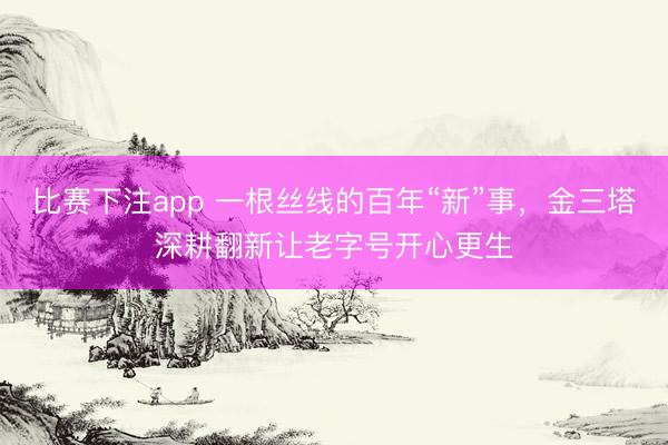 比赛下注app 一根丝线的百年“新”事，金三塔深耕翻新让老字号开心更生