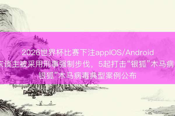 2026世界杯比赛下注appIOS/Android手机版下载 多东谈主被采用刑事强制步伐，5起打击“银狐”木马病毒典型案例公布