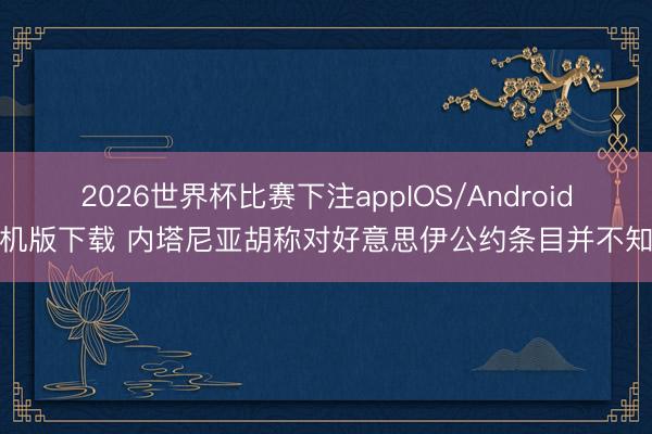 2026世界杯比赛下注appIOS/Android手机版下载 内塔尼亚胡称对好意思伊公约条目并不知情