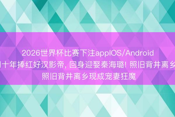 2026世界杯比赛下注appIOS/Android手机版下载 用十年捧红好汉影帝， 回身迎娶秦海璐! 照旧背井离乡现成宠妻狂魔