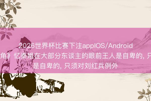2026世界杯比赛下注appIOS/Android手机版下载 《主角》忆秦娥在大部分东谈主的眼前王人是自卑的， 只须对刘红兵例外