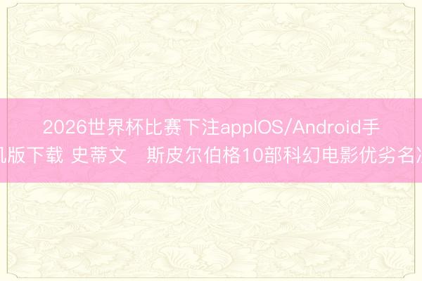 2026世界杯比赛下注appIOS/Android手机版下载 史蒂文・斯皮尔伯格10部科幻电影优劣名次