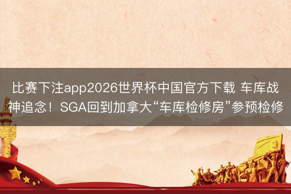 比赛下注app2026世界杯中国官方下载 车库战神追念！SGA回到加拿大“车库检修房”参预检修
