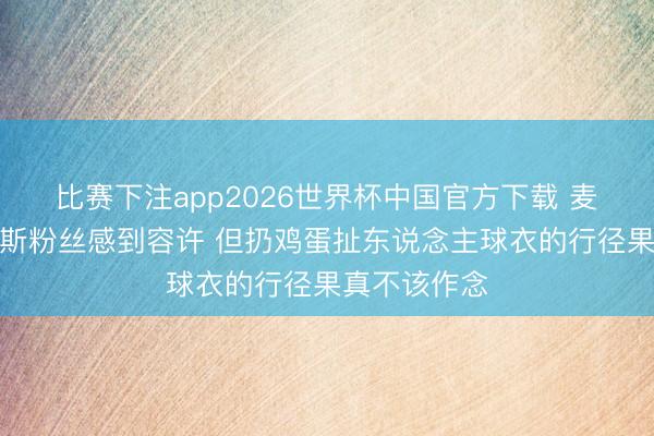 比赛下注app2026世界杯中国官方下载 麦迪：为尼克斯粉丝感到容许 但扔鸡蛋扯东说念主球衣的行径果真不该作念