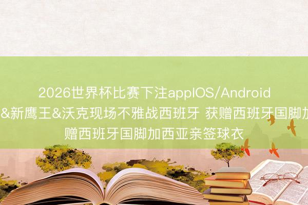 2026世界杯比赛下注appIOS/Android手机版下载 CJ&新鹰王&沃克现场不雅战西班牙 获赠西班牙国脚加西亚亲签球衣