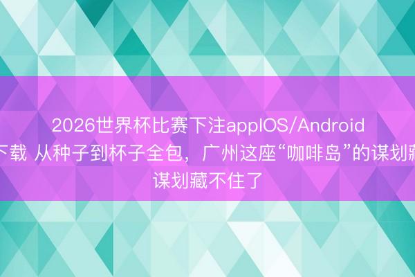 2026世界杯比赛下注appIOS/Android手机版下载 从种子到杯子全包,广州这座“咖啡岛”的谋划藏不住了