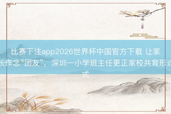 比赛下注app2026世界杯中国官方下载 让家长作念“团友”,深圳一小学班主任更正家校共育形式