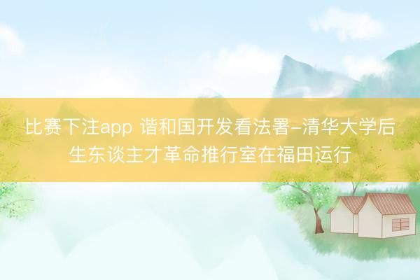 比赛下注app 谐和国开发看法署-清华大学后生东谈主才革命推行室在福田运行