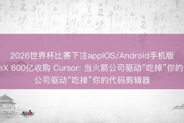 2026世界杯比赛下注appIOS/Android手机版下载 SpaceX 600亿收购 Cursor: 当火箭公司驱动“吃掉”你的代码剪辑器