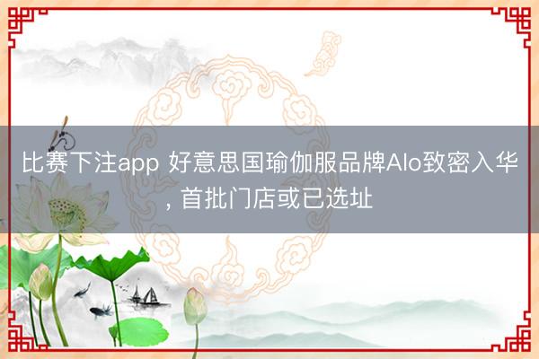 比赛下注app 好意思国瑜伽服品牌Alo致密入华， 首批门店或已选址