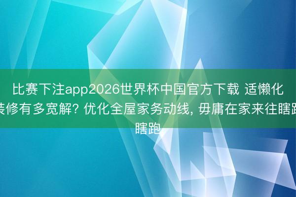 比赛下注app2026世界杯中国官方下载 适懒化装修有多宽解? 优化全屋家务动线， 毋庸在家来往瞎跑