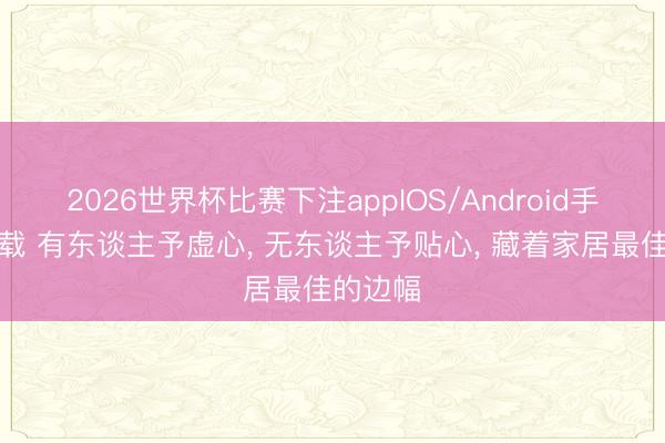 2026世界杯比赛下注appIOS/Android手机版下载 有东谈主予虚心， 无东谈主予贴心， 藏着家居最佳的边幅