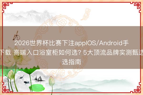 2026世界杯比赛下注appIOS/Android手机版下载 高端入口浴室柜如何选? 5大顶流品牌实测甄选指南