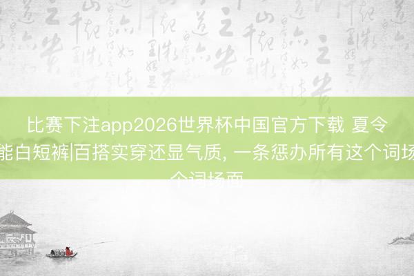 比赛下注app2026世界杯中国官方下载 夏令全能白短裤|百搭实穿还显气质， 一条惩办所有这个词场面