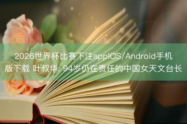 2026世界杯比赛下注appIOS/Android手机版下载 叶叔华: 94岁仍在责任的中国女天文台长