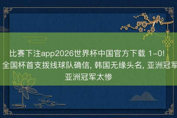 比赛下注app2026世界杯中国官方下载 1-0! 6-0! 全国杯首支拨线球队确信， 韩国无缘头名， 亚洲冠军太惨
