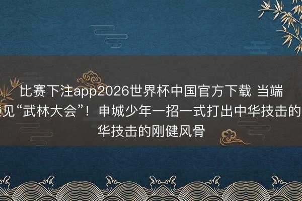 比赛下注app2026世界杯中国官方下载 当端午佳节碰见“武林大会”！申城少年一招一式打出中华技击的刚健风骨