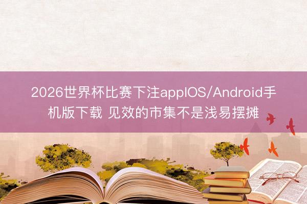 2026世界杯比赛下注appIOS/Android手机版下载 见效的市集不是浅易摆摊