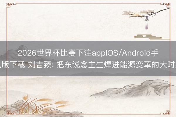 2026世界杯比赛下注appIOS/Android手机版下载 刘吉臻: 把东说念主生焊进能源变革的大时期