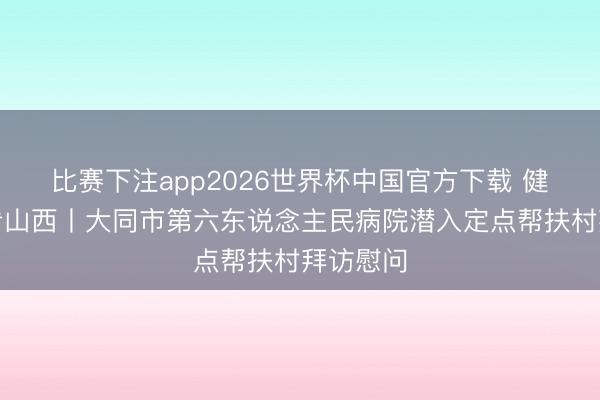 比赛下注app2026世界杯中国官方下载 健康中国看山西丨大同市第六东说念主民病院潜入定点帮扶村拜访慰问