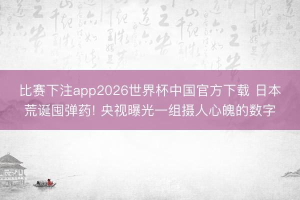 比赛下注app2026世界杯中国官方下载 日本荒诞囤弹药! 央视曝光一组摄人心魄的数字