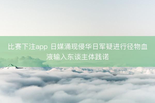比赛下注app 日媒涌现侵华日军疑进行径物血液输入东谈主体践诺